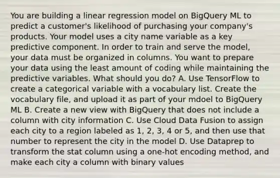 You are building a linear regression model on BigQuery ML to predict a customer's likelihood of purchasing your company's products. Your model uses a city name variable as a key predictive component. In order to train and serve the model, your data must be organized in columns. You want to prepare your data using the least amount of coding while maintaining the predictive variables. What should you do? A. Use TensorFlow to create a categorical variable with a vocabulary list. Create the vocabulary file, and upload it as part of your mdoel to BigQuery ML B. Create a new view with BigQuery that does not include a column with city information C. Use Cloud Data Fusion to assign each city to a region labeled as 1, 2, 3, 4 or 5, and then use that number to represent the city in the model D. Use Dataprep to transform the stat column using a one-hot encoding method, and make each city a column with binary values