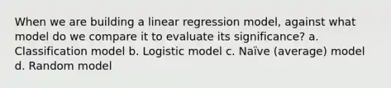 When we are building a linear regression model, against what model do we compare it to evaluate its significance? a. Classification model b. Logistic model c. Naïve (average) model d. Random model