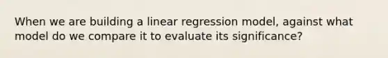 When we are building a linear regression model, against what model do we compare it to evaluate its significance?