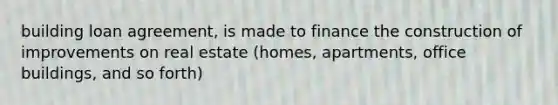 building loan agreement, is made to finance the construction of improvements on real estate (homes, apartments, office buildings, and so forth)