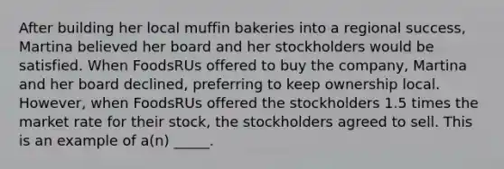 After building her local muffin bakeries into a regional success, Martina believed her board and her stockholders would be satisfied. When FoodsRUs offered to buy the company, Martina and her board declined, preferring to keep ownership local. However, when FoodsRUs offered the stockholders 1.5 times the market rate for their stock, the stockholders agreed to sell. This is an example of a(n) _____.