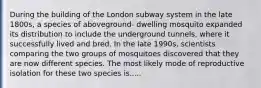 During the building of the London subway system in the late 1800s, a species of aboveground- dwelling mosquito expanded its distribution to include the underground tunnels, where it successfully lived and bred. In the late 1990s, scientists comparing the two groups of mosquitoes discovered that they are now different species. The most likely mode of reproductive isolation for these two species is.....