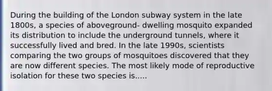 During the building of the London subway system in the late 1800s, a species of aboveground- dwelling mosquito expanded its distribution to include the underground tunnels, where it successfully lived and bred. In the late 1990s, scientists comparing the two groups of mosquitoes discovered that they are now different species. The most likely mode of reproductive isolation for these two species is.....