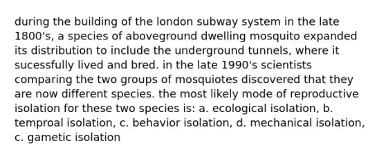 during the building of the london subway system in the late 1800's, a species of aboveground dwelling mosquito expanded its distribution to include the underground tunnels, where it sucessfully lived and bred. in the late 1990's scientists comparing the two groups of mosquiotes discovered that they are now different species. the most likely mode of reproductive isolation for these two species is: a. ecological isolation, b. temproal isolation, c. behavior isolation, d. mechanical isolation, c. gametic isolation