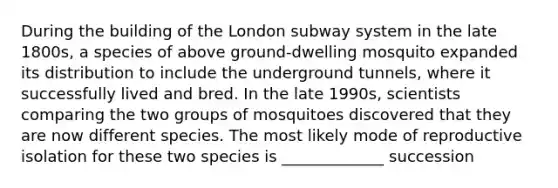 During the building of the London subway system in the late 1800s, a species of above ground-dwelling mosquito expanded its distribution to include the underground tunnels, where it successfully lived and bred. In the late 1990s, scientists comparing the two groups of mosquitoes discovered that they are now different species. The most likely mode of reproductive isolation for these two species is _____________ succession