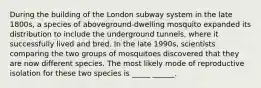 During the building of the London subway system in the late 1800s, a species of aboveground-dwelling mosquito expanded its distribution to include the underground tunnels, where it successfully lived and bred. In the late 1990s, scientists comparing the two groups of mosquitoes discovered that they are now different species. The most likely mode of reproductive isolation for these two species is _____ ______.