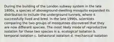 During the building of the London subway system in the late 1800s, a species of aboveground-dwelling mosquito expanded its distribution to include the underground tunnels, where it successfully lived and bred. In the late 1990s, scientists comparing the two groups of mosquitoes discovered that they are now different species. The most likely mode of reproductive isolation for these two species is a. ecological isolation b. temporal isolation c. behavioral isolation d. mechanical isolation