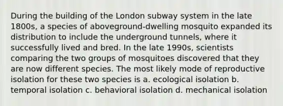 During the building of the London subway system in the late 1800s, a species of aboveground-dwelling mosquito expanded its distribution to include the underground tunnels, where it successfully lived and bred. In the late 1990s, scientists comparing the two groups of mosquitoes discovered that they are now different species. The most likely mode of reproductive isolation for these two species is a. ecological isolation b. temporal isolation c. behavioral isolation d. mechanical isolation