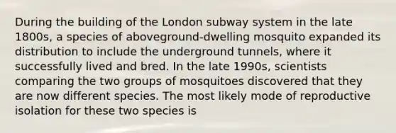 During the building of the London subway system in the late 1800s, a species of aboveground-dwelling mosquito expanded its distribution to include the underground tunnels, where it successfully lived and bred. In the late 1990s, scientists comparing the two groups of mosquitoes discovered that they are now different species. The most likely mode of reproductive isolation for these two species is