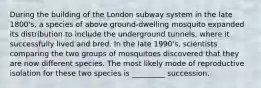 During the building of the London subway system in the late 1800's, a species of above ground-dwelling mosquito expanded its distribution to include the underground tunnels, where it successfully lived and bred. In the late 1990's, scientists comparing the two groups of mosquitoes discovered that they are now different species. The most likely mode of reproductive isolation for these two species is _________ succession.