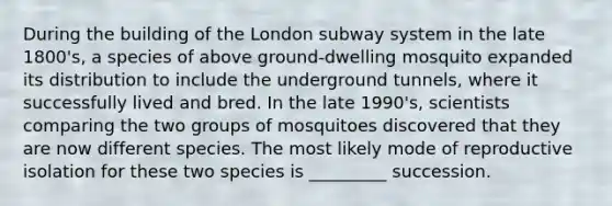 During the building of the London subway system in the late 1800's, a species of above ground-dwelling mosquito expanded its distribution to include the underground tunnels, where it successfully lived and bred. In the late 1990's, scientists comparing the two groups of mosquitoes discovered that they are now different species. The most likely mode of reproductive isolation for these two species is _________ succession.