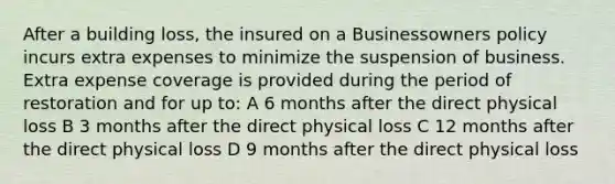 After a building loss, the insured on a Businessowners policy incurs extra expenses to minimize the suspension of business. Extra expense coverage is provided during the period of restoration and for up to: A 6 months after the direct physical loss B 3 months after the direct physical loss C 12 months after the direct physical loss D 9 months after the direct physical loss