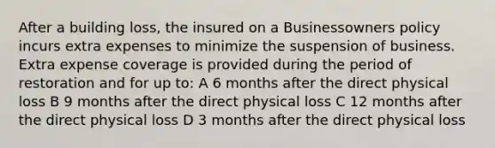 After a building loss, the insured on a Businessowners policy incurs extra expenses to minimize the suspension of business. Extra expense coverage is provided during the period of restoration and for up to: A 6 months after the direct physical loss B 9 months after the direct physical loss C 12 months after the direct physical loss D 3 months after the direct physical loss