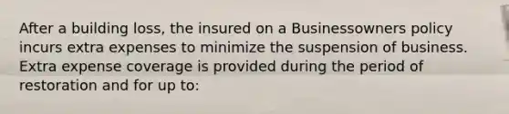 After a building loss, the insured on a Businessowners policy incurs extra expenses to minimize the suspension of business. Extra expense coverage is provided during the period of restoration and for up to: