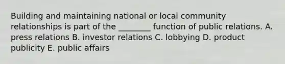 Building and maintaining national or local community relationships is part of the​ ________ function of public relations. A. press relations B. investor relations C. lobbying D. product publicity E. public affairs