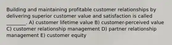 Building and maintaining profitable customer relationships by delivering superior customer value and satisfaction is called ________. A) customer lifetime value B) customer-perceived value C) customer relationship management D) partner relationship management E) customer equity