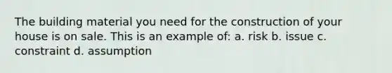 The building material you need for the construction of your house is on sale. This is an example of: a. risk b. issue c. constraint d. assumption
