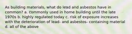 As building materials, what do lead and asbestos have in common? a. commonly used in home building until the late 1970s b. highly regulated today c. risk of exposure increases with the deterioration of lead- and asbestos- containing material d. all of the above