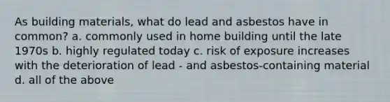 As building materials, what do lead and asbestos have in common? a. commonly used in home building until the late 1970s b. highly regulated today c. risk of exposure increases with the deterioration of lead - and asbestos-containing material d. all of the above