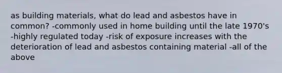 as building materials, what do lead and asbestos have in common? -commonly used in home building until the late 1970's -highly regulated today -risk of exposure increases with the deterioration of lead and asbestos containing material -all of the above