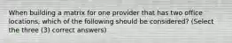 When building a matrix for one provider that has two office locations, which of the following should be considered? (Select the three (3) correct answers)
