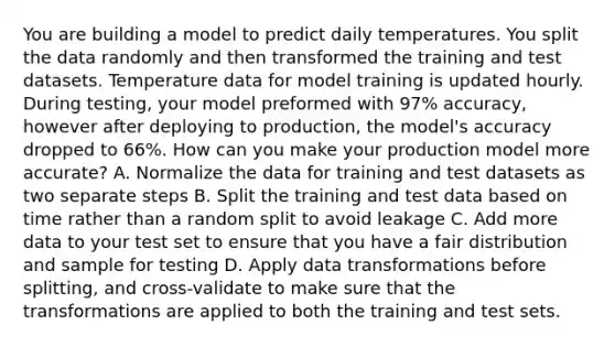 You are building a model to predict daily temperatures. You split the data randomly and then transformed the training and test datasets. Temperature data for model training is updated hourly. During testing, your model preformed with 97% accuracy, however after deploying to production, the model's accuracy dropped to 66%. How can you make your production model more accurate? A. Normalize the data for training and test datasets as two separate steps B. Split the training and test data based on time rather than a random split to avoid leakage C. Add more data to your test set to ensure that you have a fair distribution and sample for testing D. Apply data transformations before splitting, and cross-validate to make sure that the transformations are applied to both the training and test sets.