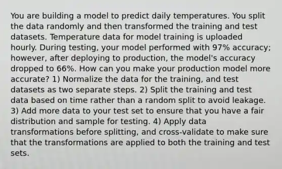 You are building a model to predict daily temperatures. You split the data randomly and then transformed the training and test datasets. Temperature data for model training is uploaded hourly. During testing, your model performed with 97% accuracy; however, after deploying to production, the model's accuracy dropped to 66%. How can you make your production model more accurate? 1) Normalize the data for the training, and test datasets as two separate steps. 2) Split the training and test data based on time rather than a random split to avoid leakage. 3) Add more data to your test set to ensure that you have a fair distribution and sample for testing. 4) Apply data transformations before splitting, and cross-validate to make sure that the transformations are applied to both the training and test sets.