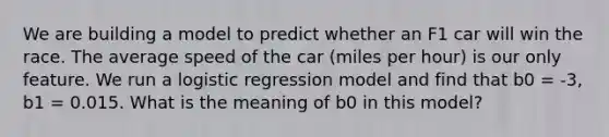 We are building a model to predict whether an F1 car will win the race. The average speed of the car (miles per hour) is our only feature. We run a logistic regression model and find that b0 = -3, b1 = 0.015. What is the meaning of b0 in this model?