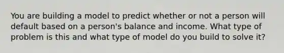 You are building a model to predict whether or not a person will default based on a person's balance and income. What type of problem is this and what type of model do you build to solve it?