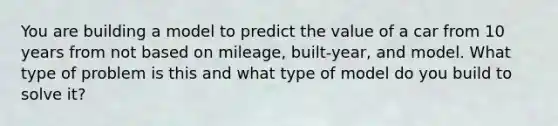 You are building a model to predict the value of a car from 10 years from not based on mileage, built-year, and model. What type of problem is this and what type of model do you build to solve it?