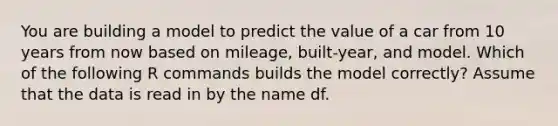 You are building a model to predict the value of a car from 10 years from now based on mileage, built-year, and model. Which of the following R commands builds the model correctly? Assume that the data is read in by the name df.