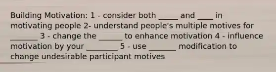 Building Motivation: 1 - consider both _____ and ____ in motivating people 2- understand people's multiple motives for _______ 3 - change the ______ to enhance motivation 4 - influence motivation by your ________ 5 - use _______ modification to change undesirable participant motives