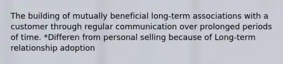 The building of mutually beneficial long-term associations with a customer through regular communication over prolonged periods of time. *Differen from personal selling because of Long-term relationship adoption