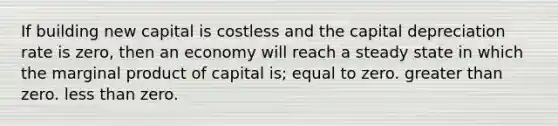 If building new capital is costless and the capital depreciation rate is zero, then an economy will reach a steady state in which the marginal product of capital is; equal to zero. <a href='https://www.questionai.com/knowledge/ktgHnBD4o3-greater-than' class='anchor-knowledge'>greater than</a> zero. <a href='https://www.questionai.com/knowledge/k7BtlYpAMX-less-than' class='anchor-knowledge'>less than</a> zero.