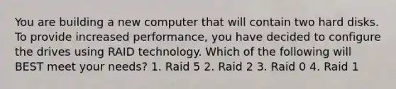 You are building a new computer that will contain two hard disks. To provide increased performance, you have decided to configure the drives using RAID technology. Which of the following will BEST meet your needs? 1. Raid 5 2. Raid 2 3. Raid 0 4. Raid 1