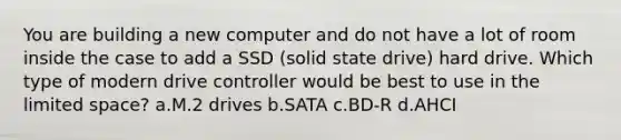 You are building a new computer and do not have a lot of room inside the case to add a SSD (solid state drive) hard drive. Which type of modern drive controller would be best to use in the limited space? a.M.2 drives b.SATA c.BD-R d.AHCI