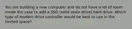 You are building a new computer and do not have a lot of room inside the case to add a SSD (solid state drive) hard drive. Which type of modern drive controller would be best to use in the limited space?