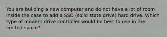 You are building a new computer and do not have a lot of room inside the case to add a SSD (solid state drive) hard drive. Which type of modern drive controller would be best to use in the limited space?