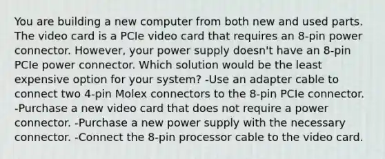 You are building a new computer from both new and used parts. The video card is a PCIe video card that requires an 8-pin power connector. However, your power supply doesn't have an 8-pin PCIe power connector. Which solution would be the least expensive option for your system? -Use an adapter cable to connect two 4-pin Molex connectors to the 8-pin PCIe connector. -Purchase a new video card that does not require a power connector. -Purchase a new power supply with the necessary connector. -Connect the 8-pin processor cable to the video card.