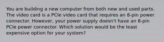 You are building a new computer from both new and used parts. The video card is a PCIe video card that requires an 8-pin power connector. However, your power supply doesn't have an 8-pin PCIe power connector. Which solution would be the least expensive option for your system?