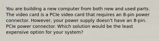 You are building a new computer from both new and used parts. The video card is a PCIe video card that requires an 8-pin power connector. However, your power supply doesn't have an 8-pin. PCIe power connector. Which solution would be the least expensive option for your system?