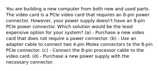 You are building a new computer from both new and used parts. The video card is a PCIe video card that requires an 8-pin power connector. However, your power supply doesn't have an 8-pin PCIe power connector. Which solution would be the least expensive option for your system? (a) - Purchase a new video card that does not require a power connector. (b) - Use an adapter cable to connect two 4-pin Molex connectors to the 8-pin PCIe connector. (c) - Connect the 8-pin processor cable to the video card. (d) - Purchase a new power supply with the necessary connector.