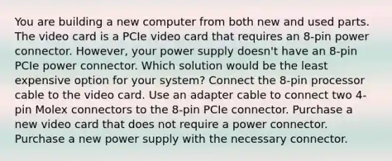 You are building a new computer from both new and used parts. The video card is a PCIe video card that requires an 8-pin power connector. However, your power supply doesn't have an 8-pin PCIe power connector. Which solution would be the least expensive option for your system? Connect the 8-pin processor cable to the video card. Use an adapter cable to connect two 4-pin Molex connectors to the 8-pin PCIe connector. Purchase a new video card that does not require a power connector. Purchase a new power supply with the necessary connector.