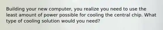 Building your new computer, you realize you need to use the least amount of power possible for cooling the central chip. What type of cooling solution would you need?