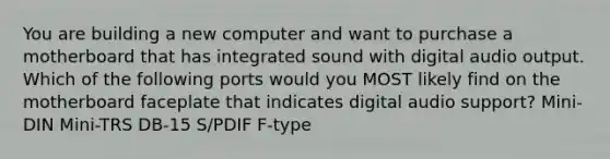 You are building a new computer and want to purchase a motherboard that has integrated sound with digital audio output. Which of the following ports would you MOST likely find on the motherboard faceplate that indicates digital audio support? Mini-DIN Mini-TRS DB-15 S/PDIF F-type