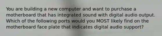 You are building a new computer and want to purchase a motherboard that has integrated sound with digital audio output. Which of the following ports would you MOST likely find on the motherboard face plate that indicates digital audio support?