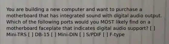 You are building a new computer and want to purchase a motherboard that has integrated sound with digital audio output. Which of the following ports would you MOST likely find on a motherboard faceplate that indicates digital audio support? [ ] Mini-TRS [ ] DB-15 [ ] Mini-DIN [ ] S/PDIF [ ] F-type