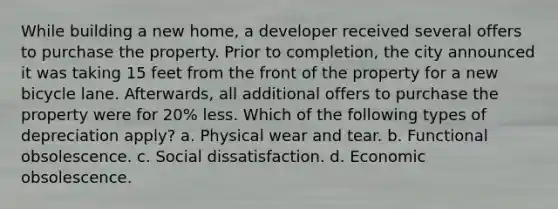 While building a new home, a developer received several offers to purchase the property. Prior to completion, the city announced it was taking 15 feet from the front of the property for a new bicycle lane. Afterwards, all additional offers to purchase the property were for 20% less. Which of the following types of depreciation apply? a. Physical wear and tear. b. Functional obsolescence. c. Social dissatisfaction. d. Economic obsolescence.