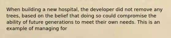 When building a new hospital, the developer did not remove any trees, based on the belief that doing so could compromise the ability of future generations to meet their own needs. This is an example of managing for