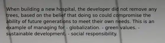 When building a new hospital, the developer did not remove any trees, based on the belief that doing so could compromise the ability of future generations to meet their own needs. This is an example of managing for - globalization. - green values. - sustainable development. - social responsibility.